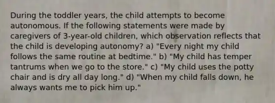 During the toddler years, the child attempts to become autonomous. If the following statements were made by caregivers of 3-year-old children, which observation reflects that the child is developing autonomy? a) "Every night my child follows the same routine at bedtime." b) "My child has temper tantrums when we go to the store." c) "My child uses the potty chair and is dry all day long." d) "When my child falls down, he always wants me to pick him up."