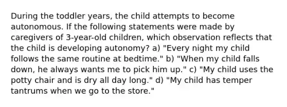 During the toddler years, the child attempts to become autonomous. If the following statements were made by caregivers of 3-year-old children, which observation reflects that the child is developing autonomy? a) "Every night my child follows the same routine at bedtime." b) "When my child falls down, he always wants me to pick him up." c) "My child uses the potty chair and is dry all day long." d) "My child has temper tantrums when we go to the store."