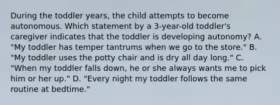 During the toddler years, the child attempts to become autonomous. Which statement by a 3-year-old toddler's caregiver indicates that the toddler is developing autonomy? A. "My toddler has temper tantrums when we go to the store." B. "My toddler uses the potty chair and is dry all day long." C. "When my toddler falls down, he or she always wants me to pick him or her up." D. "Every night my toddler follows the same routine at bedtime."