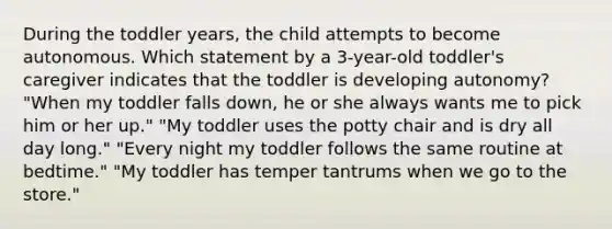 During the toddler years, the child attempts to become autonomous. Which statement by a 3-year-old toddler's caregiver indicates that the toddler is developing autonomy? "When my toddler falls down, he or she always wants me to pick him or her up." "My toddler uses the potty chair and is dry all day long." "Every night my toddler follows the same routine at bedtime." "My toddler has temper tantrums when we go to the store."