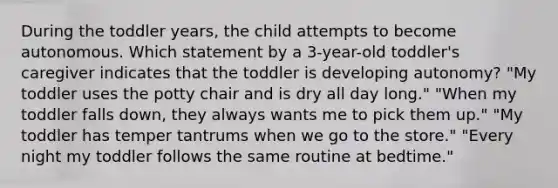 During the toddler years, the child attempts to become autonomous. Which statement by a 3-year-old toddler's caregiver indicates that the toddler is developing autonomy? "My toddler uses the potty chair and is dry all day long." "When my toddler falls down, they always wants me to pick them up." "My toddler has temper tantrums when we go to the store." "Every night my toddler follows the same routine at bedtime."