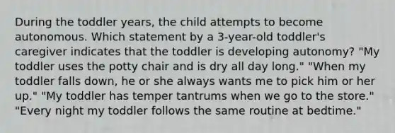 During the toddler years, the child attempts to become autonomous. Which statement by a 3-year-old toddler's caregiver indicates that the toddler is developing autonomy? "My toddler uses the potty chair and is dry all day long." "When my toddler falls down, he or she always wants me to pick him or her up." "My toddler has temper tantrums when we go to the store." "Every night my toddler follows the same routine at bedtime."