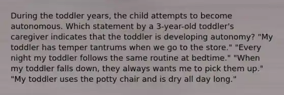 During the toddler years, the child attempts to become autonomous. Which statement by a 3-year-old toddler's caregiver indicates that the toddler is developing autonomy? "My toddler has temper tantrums when we go to the store." "Every night my toddler follows the same routine at bedtime." "When my toddler falls down, they always wants me to pick them up." "My toddler uses the potty chair and is dry all day long."