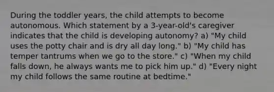 During the toddler years, the child attempts to become autonomous. Which statement by a 3-year-old's caregiver indicates that the child is developing autonomy? a) "My child uses the potty chair and is dry all day long." b) "My child has temper tantrums when we go to the store." c) "When my child falls down, he always wants me to pick him up." d) "Every night my child follows the same routine at bedtime."