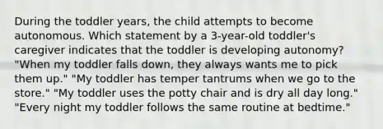 During the toddler years, the child attempts to become autonomous. Which statement by a 3-year-old toddler's caregiver indicates that the toddler is developing autonomy? "When my toddler falls down, they always wants me to pick them up." "My toddler has temper tantrums when we go to the store." "My toddler uses the potty chair and is dry all day long." "Every night my toddler follows the same routine at bedtime."