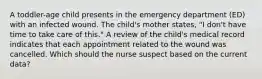 A toddler-age child presents in the emergency department (ED) with an infected wound. The child's mother states, "I don't have time to take care of this." A review of the child's medical record indicates that each appointment related to the wound was cancelled. Which should the nurse suspect based on the current data?