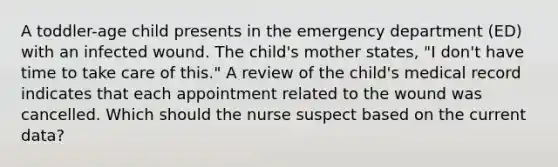 A toddler-age child presents in the emergency department (ED) with an infected wound. The child's mother states, "I don't have time to take care of this." A review of the child's medical record indicates that each appointment related to the wound was cancelled. Which should the nurse suspect based on the current data?