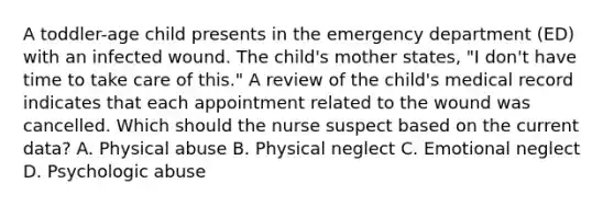 A toddler-age child presents in the emergency department (ED) with an infected wound. The child's mother states, "I don't have time to take care of this." A review of the child's medical record indicates that each appointment related to the wound was cancelled. Which should the nurse suspect based on the current data? A. Physical abuse B. Physical neglect C. Emotional neglect D. Psychologic abuse