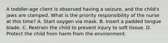 A toddler-age client is observed having a seizure, and the child's jaws are clamped. What is the priority responsibility of the nurse at this time? A. Start oxygen via mask. B. Insert a padded tongue blade. C. Restrain the child to prevent injury to soft tissue. D. Protect the child from harm from the environment.