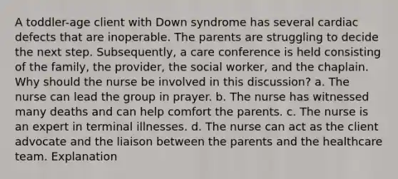 A toddler-age client with Down syndrome has several cardiac defects that are inoperable. The parents are struggling to decide the next step. Subsequently, a care conference is held consisting of the family, the provider, the social worker, and the chaplain. Why should the nurse be involved in this discussion? a. The nurse can lead the group in prayer. b. The nurse has witnessed many deaths and can help comfort the parents. c. The nurse is an expert in terminal illnesses. d. The nurse can act as the client advocate and the liaison between the parents and the healthcare team. Explanation