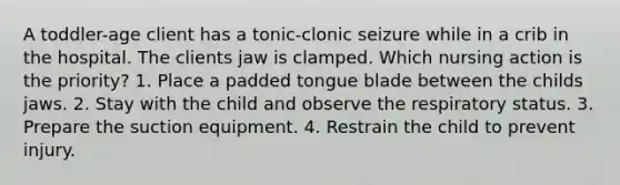 A toddler-age client has a tonic-clonic seizure while in a crib in the hospital. The clients jaw is clamped. Which nursing action is the priority? 1. Place a padded tongue blade between the childs jaws. 2. Stay with the child and observe the respiratory status. 3. Prepare the suction equipment. 4. Restrain the child to prevent injury.