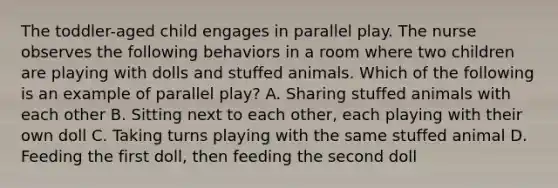 The toddler-aged child engages in parallel play. The nurse observes the following behaviors in a room where two children are playing with dolls and stuffed animals. Which of the following is an example of parallel play? A. Sharing stuffed animals with each other B. Sitting next to each other, each playing with their own doll C. Taking turns playing with the same stuffed animal D. Feeding the first doll, then feeding the second doll