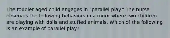 The toddler-aged child engages in "parallel play." The nurse observes the following behaviors in a room where two children are playing with dolls and stuffed animals. Which of the following is an example of parallel play?