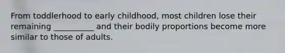 From toddlerhood to early childhood, most children lose their remaining __________ and their bodily proportions become more similar to those of adults.