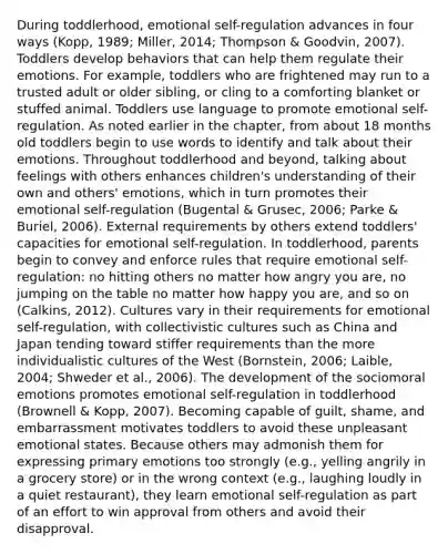 During toddlerhood, emotional self-regulation advances in four ways (Kopp, 1989; Miller, 2014; Thompson & Goodvin, 2007). Toddlers develop behaviors that can help them regulate their emotions. For example, toddlers who are frightened may run to a trusted adult or older sibling, or cling to a comforting blanket or stuffed animal. Toddlers use language to promote emotional self-regulation. As noted earlier in the chapter, from about 18 months old toddlers begin to use words to identify and talk about their emotions. Throughout toddlerhood and beyond, talking about feelings with others enhances children's understanding of their own and others' emotions, which in turn promotes their emotional self-regulation (Bugental & Grusec, 2006; Parke & Buriel, 2006). External requirements by others extend toddlers' capacities for emotional self-regulation. In toddlerhood, parents begin to convey and enforce rules that require emotional self-regulation: no hitting others no matter how angry you are, no jumping on the table no matter how happy you are, and so on (Calkins, 2012). Cultures vary in their requirements for emotional self-regulation, with collectivistic cultures such as China and Japan tending toward stiffer requirements than the more individualistic cultures of the West (Bornstein, 2006; Laible, 2004; Shweder et al., 2006). The development of the sociomoral emotions promotes emotional self-regulation in toddlerhood (Brownell & Kopp, 2007). Becoming capable of guilt, shame, and embarrassment motivates toddlers to avoid these unpleasant emotional states. Because others may admonish them for expressing primary emotions too strongly (e.g., yelling angrily in a grocery store) or in the wrong context (e.g., laughing loudly in a quiet restaurant), they learn emotional self-regulation as part of an effort to win approval from others and avoid their disapproval.