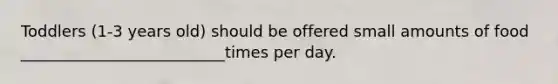 Toddlers (1-3 years old) should be offered small amounts of food __________________________times per day.