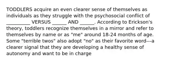 TODDLERS acquire an even clearer sense of themselves as individuals as they struggle with the psychosocial conflict of __________ VERSUS ______ AND ______. According to Erickson's theory, toddlers recognize themselves in a mirror and refer to themselves by name or as "me" around 18-24 months of age. Some "terrible twos" also adopt "no" as their favorite word---a clearer signal that they are developing a healthy sense of autonomy and want to be in charge