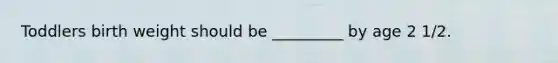 Toddlers birth weight should be _________ by age 2 1/2.