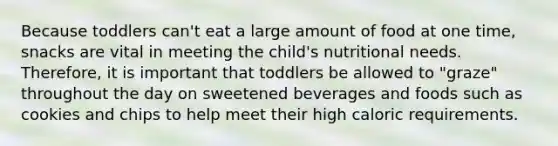 Because toddlers can't eat a large amount of food at one time, snacks are vital in meeting the child's nutritional needs. Therefore, it is important that toddlers be allowed to "graze" throughout the day on sweetened beverages and foods such as cookies and chips to help meet their high caloric requirements.