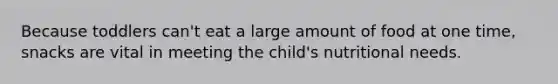 Because toddlers can't eat a large amount of food at one time, snacks are vital in meeting the child's nutritional needs.