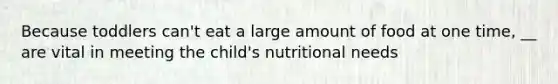 Because toddlers can't eat a large amount of food at one time, __ are vital in meeting the child's nutritional needs