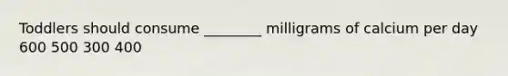 Toddlers should consume ________ milligrams of calcium per day 600 500 300 400