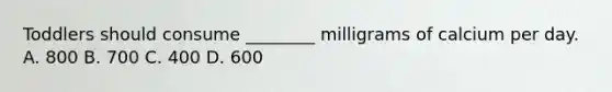 Toddlers should consume ________ milligrams of calcium per day. A. 800 B. 700 C. 400 D. 600