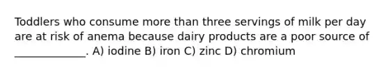 Toddlers who consume more than three servings of milk per day are at risk of anema because dairy products are a poor source of _____________. A) iodine B) iron C) zinc D) chromium