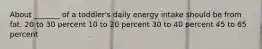 About _______ of a toddler's daily energy intake should be from fat. 20 to 30 percent 10 to 20 percent 30 to 40 percent 45 to 65 percent