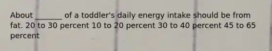 About _______ of a toddler's daily energy intake should be from fat. 20 to 30 percent 10 to 20 percent 30 to 40 percent 45 to 65 percent