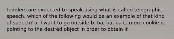 toddlers are expected to speak using what is called telegraphic speech. which of the following would be an example of that kind of speech? a. I want to go outside b. ba, ba, ba c. more cookie d. pointing to the desired object in order to obtain it