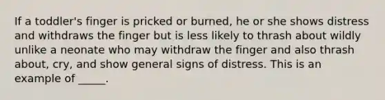 If a toddler's finger is pricked or burned, he or she shows distress and withdraws the finger but is less likely to thrash about wildly unlike a neonate who may withdraw the finger and also thrash about, cry, and show general signs of distress. This is an example of _____.​