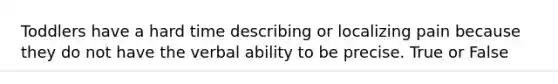 Toddlers have a hard time describing or localizing pain because they do not have the verbal ability to be precise. True or False
