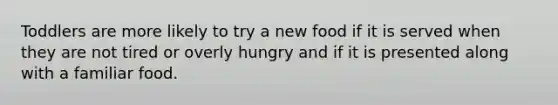 Toddlers are more likely to try a new food if it is served when they are not tired or overly hungry and if it is presented along with a familiar food.