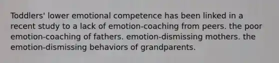 Toddlers' lower emotional competence has been linked in a recent study to a lack of emotion-coaching from peers. the poor emotion-coaching of fathers. emotion-dismissing mothers. the emotion-dismissing behaviors of grandparents.