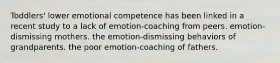 Toddlers' lower emotional competence has been linked in a recent study to a lack of emotion-coaching from peers. emotion-dismissing mothers. the emotion-dismissing behaviors of grandparents. the poor emotion-coaching of fathers.