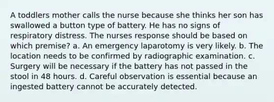 A toddlers mother calls the nurse because she thinks her son has swallowed a button type of battery. He has no signs of respiratory distress. The nurses response should be based on which premise? a. An emergency laparotomy is very likely. b. The location needs to be confirmed by radiographic examination. c. Surgery will be necessary if the battery has not passed in the stool in 48 hours. d. Careful observation is essential because an ingested battery cannot be accurately detected.