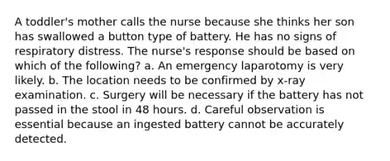 A toddler's mother calls the nurse because she thinks her son has swallowed a button type of battery. He has no signs of respiratory distress. The nurse's response should be based on which of the following? a. An emergency laparotomy is very likely. b. The location needs to be confirmed by x-ray examination. c. Surgery will be necessary if the battery has not passed in the stool in 48 hours. d. Careful observation is essential because an ingested battery cannot be accurately detected.