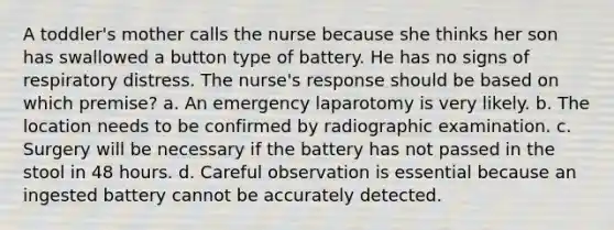 A toddler's mother calls the nurse because she thinks her son has swallowed a button type of battery. He has no signs of respiratory distress. The nurse's response should be based on which premise? a. An emergency laparotomy is very likely. b. The location needs to be confirmed by radiographic examination. c. Surgery will be necessary if the battery has not passed in the stool in 48 hours. d. Careful observation is essential because an ingested battery cannot be accurately detected.