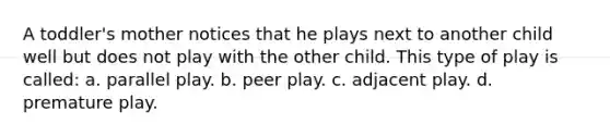 A toddler's mother notices that he plays next to another child well but does not play with the other child. This type of play is called: a. parallel play. b. peer play. c. adjacent play. d. premature play.