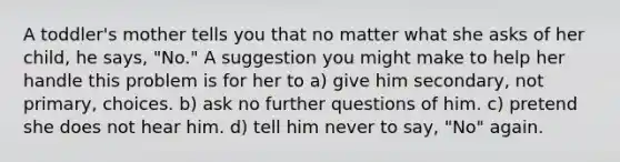 A toddler's mother tells you that no matter what she asks of her child, he says, "No." A suggestion you might make to help her handle this problem is for her to a) give him secondary, not primary, choices. b) ask no further questions of him. c) pretend she does not hear him. d) tell him never to say, "No" again.