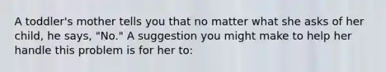 A toddler's mother tells you that no matter what she asks of her child, he says, "No." A suggestion you might make to help her handle this problem is for her to: