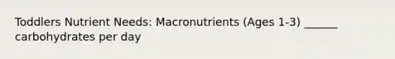 Toddlers Nutrient Needs: Macronutrients (Ages 1-3) ______ carbohydrates per day