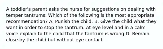 A toddler's parent asks the nurse for suggestions on dealing with temper tantrums. Which of the following is the most appropriate recommendation? A. Punish the child. B. Give the child what they want in order to stop the tantrum. At eye level and in a calm voice explain to the child that the tantrum is wrong D. Remain close by the child but without eye contact