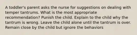 A toddler's parent asks the nurse for suggestions on dealing with temper tantrums. What is the most appropriate recommendation? Punish the child. Explain to the child why the tantrum is wrong. Leave the child alone until the tantrum is over. Remain close by the child but ignore the behaviors