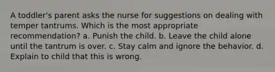 A toddler's parent asks the nurse for suggestions on dealing with temper tantrums. Which is the most appropriate recommendation? a. Punish the child. b. Leave the child alone until the tantrum is over. c. Stay calm and ignore the behavior. d. Explain to child that this is wrong.