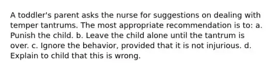 A toddler's parent asks the nurse for suggestions on dealing with temper tantrums. The most appropriate recommendation is to: a. Punish the child. b. Leave the child alone until the tantrum is over. c. Ignore the behavior, provided that it is not injurious. d. Explain to child that this is wrong.