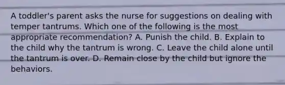 A toddler's parent asks the nurse for suggestions on dealing with temper tantrums. Which one of the following is the most appropriate recommendation? A. Punish the child. B. Explain to the child why the tantrum is wrong. C. Leave the child alone until the tantrum is over. D. Remain close by the child but ignore the behaviors.