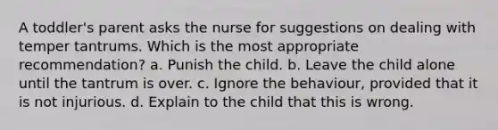 A toddler's parent asks the nurse for suggestions on dealing with temper tantrums. Which is the most appropriate recommendation? a. Punish the child. b. Leave the child alone until the tantrum is over. c. Ignore the behaviour, provided that it is not injurious. d. Explain to the child that this is wrong.