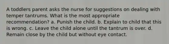 A toddlers parent asks the nurse for suggestions on dealing with temper tantrums. What is the most appropriate recommendation? a. Punish the child. b. Explain to child that this is wrong. c. Leave the child alone until the tantrum is over. d. Remain close by the child but without eye contact.